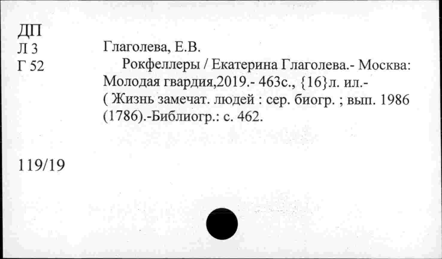 ﻿ДП лз Г 52	Глаголева, Е.В. Рокфеллеры / Екатерина Глаголева,- Москва: Молодая гвардия,2019,- 463с., {16}л. ил.-(Жизнь замечат. людей : сер. биогр.; вып. 1986 (1786).-Библиогр.: с. 462.
119/19